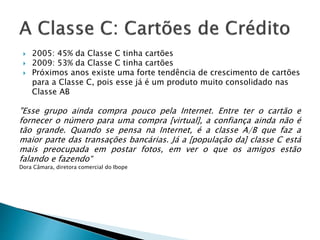  2005: 45% da Classe C tinha cartões
 2009: 53% da Classe C tinha cartões
 Próximos anos existe uma forte tendência de crescimento de cartões
para a Classe C, pois esse já é um produto muito consolidado nas
Classe AB
"Esse grupo ainda compra pouco pela Internet. Entre ter o cartão e
fornecer o número para uma compra [virtual], a confiança ainda não é
tão grande. Quando se pensa na Internet, é a classe A/B que faz a
maior parte das transações bancárias. Já a [população da] classe C está
mais preocupada em postar fotos, em ver o que os amigos estão
falando e fazendo“
Dora Câmara, diretora comercial do Ibope
 