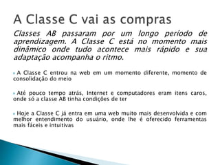 Classes AB passaram por um longo período de
aprendizagem. A Classe C está no momento mais
dinâmico onde tudo acontece mais rápido e sua
adaptação acompanha o ritmo.
 A Classe C entrou na web em um momento diferente, momento de
consolidação do meio
 Até pouco tempo atrás, Internet e computadores eram itens caros,
onde só a classe AB tinha condições de ter
 Hoje a Classe C já entra em uma web muito mais desenvolvida e com
melhor entendimento do usuário, onde lhe é oferecido ferramentas
mais fáceis e intuitivas
 