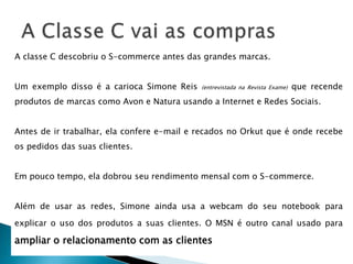 A classe C descobriu o S-commerce antes das grandes marcas.
Um exemplo disso é a carioca Simone Reis (entrevistada na Revista Exame) que recende
produtos de marcas como Avon e Natura usando a Internet e Redes Sociais.
Antes de ir trabalhar, ela confere e-mail e recados no Orkut que é onde recebe
os pedidos das suas clientes.
Em pouco tempo, ela dobrou seu rendimento mensal com o S-commerce.
Além de usar as redes, Simone ainda usa a webcam do seu notebook para
explicar o uso dos produtos a suas clientes. O MSN é outro canal usado para
ampliar o relacionamento com as clientes
 
