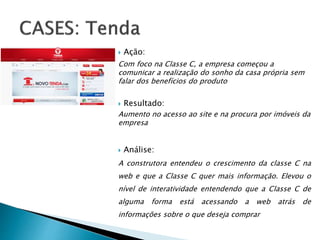  Ação:
Com foco na Classe C, a empresa começou a
comunicar a realização do sonho da casa própria sem
falar dos benefícios do produto
 Resultado:
Aumento no acesso ao site e na procura por imóveis da
empresa
 Análise:
A construtora entendeu o crescimento da classe C na
web e que a Classe C quer mais informação. Elevou o
nível de interatividade entendendo que a Classe C de
alguma forma está acessando a web atrás de
informações sobre o que deseja comprar
 