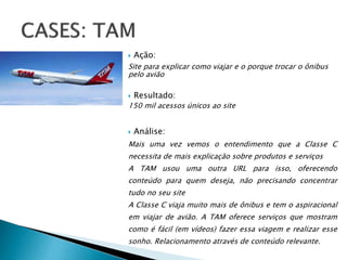  Ação:
Site para explicar como viajar e o porque trocar o ônibus
pelo avião
 Resultado:
150 mil acessos únicos ao site
 Análise:
Mais uma vez vemos o entendimento que a Classe C
necessita de mais explicação sobre produtos e serviços
A TAM usou uma outra URL para isso, oferecendo
conteúdo para quem deseja, não precisando concentrar
tudo no seu site
A Classe C viaja muito mais de ônibus e tem o aspiracional
em viajar de avião. A TAM oferece serviços que mostram
como é fácil (em vídeos) fazer essa viagem e realizar esse
sonho. Relacionamento através de conteúdo relevante.
 