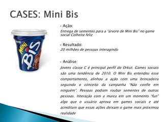  Ação:
Entrega de sementes para a “árvore de Mini Bis” no game
social Colheita feliz
 Resultado:
20 milhões de pessoas interagindo
 Análise:
Jovens classe C é principal perfil do Orkut. Games sociais
são uma tendência de 2010. O Mini Bis entendeu esse
comportamento, alinhou a ação com uma brincadeira
seguindo o conceito da campanha “Não confie em
ninguém”. Pessoas podiam roubar sementes de outras
pessoas. Interação com a marca em um momento “fun”
algo que o usuário aprova em games sociais e até
acreditam que essas ações deixam o game mais próximoa
realidade
 