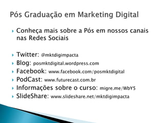  Conheça mais sobre a Pós em nossos canais
nas Redes Sociais
 Twitter: @mktdigimpacta
 Blog: posmktdigital.wordpress.com
 Facebook: www.facebook.com/posmktdigital
 PodCast: www.futurecast.com.br
 Informações sobre o curso: migre.me/WbY5
 SlideShare: www.slideshare.net/mktdigimpacta
 