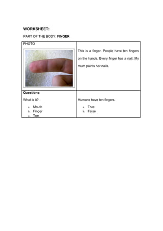 WORKSHEET:
PART OF THE BODY: FINGER

PHOTO

                           This is a finger. People have ten fingers

                           on the hands. Every finger has a nail. My

                           mum paints her nails.




Questions:

What is it?                Humans have ten fingers.

   a. Mouth                   a. True
   b. Finger                  b. False
   c. Toe
 
