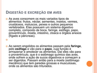 DIGESTÃO E EXCREÇÃO EM AVES 
 As aves consomem os mais variados tipos de 
alimentos: frutos, néctar, sementes, insetos, vermes, 
crustáceos, moluscos, peixes e outros pequenos 
vertebrados. Elas possuem um sistema digestivo 
completo, composto de boca, faringe, esôfago, papo, 
proventrículo, moela, intestino, cloaca e órgãos anexos 
(fígado e pâncreas). 
 
 Ao serem engolidos os alimentos passam pela faringe, 
pelo esôfago e vão para o papo, cuja função é 
armazenar e amolecer os alimentos. Daí eles vão para 
o proventrículo, que é o estômago químico das aves, 
onde sofrem a ação de sucos digestivos e começam a 
ser digeridos. Passam então para a moela (estômago 
mecânico) que tem paredes grossas e musculosas, 
onde os alimentos são triturados. 
 