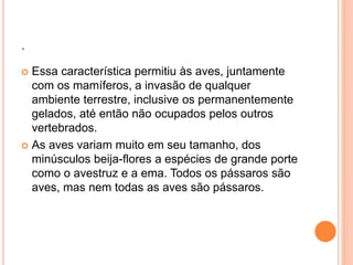. 
 Essa característica permitiu às aves, juntamente 
com os mamíferos, a invasão de qualquer 
ambiente terrestre, inclusive os permanentemente 
gelados, até então não ocupados pelos outros 
vertebrados. 
 As aves variam muito em seu tamanho, dos 
minúsculos beija-flores a espécies de grande porte 
como o avestruz e a ema. Todos os pássaros são 
aves, mas nem todas as aves são pássaros. 
 