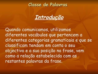 Classe de Palavras Introdução Quando comunicamos, utilizamos diferentes vocábulos que pertencem a diferentes categorias gramaticais e que se classificam tendam em conta o seu objectivo e a sua posição na frase, vem como a relação estabelecida com as restantes palavras da frase. 