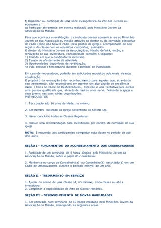 f) Organizar ou participar de uma série evangelística da Voz dos Juvenis ou
equivalente.
g) Participar ativamente em evento realizado pelo Ministério Jovem da
Associação ou Missão.
Para que aconteça a revalidação, o candidato deverá apresentar-se ao Ministério
Jovem de sua Associação ou Missão através do diretor ou da comissão executiva
do clube (onde não houver clube, pelo pastor da igreja), acompanhado de seu
registro da classe com os requisitos cumpridos, assinados.
O diretor do Ministério Jovem da Associação ou Missão definirá, então, a
renovação se sua investidura, considerando também o seguinte:
1) Período em que o candidato foi investido.
2) Tempo de afastamento da atividade.
3) Oportunidades disponíveis de revalidação.
4) Vida pessoal e testemunho durante o período de inatividade.
Em caso de necessidade, poderão ser solicitados requisitos adicionais visando
atualização.
O propósito da renovação é dar reconhecimento para aqueles que, através de
seu treinamento, são responsáveis em manter um alto padrão de excelência
moral e física no Clube de Desbravadores. Esta não é uma tentativa para excluir
uma pessoa qualificada que, através de muitos anos serviu fielmente à igreja e
seus jovens nas suas várias organizações.
PRÉ-REQUISITOS
1. Ter completado 16 anos de idade, no mínimo.
2. Ser membro batizado da Igreja Adventista do Sétimo Dia.
3. Haver concluído todas as Classes Regulares.
4. Possuir uma recomendação para investidura, por escrito, da comissão de sua
igreja.
NOTA: É requerido aos participantes completar esta classe no período de até
dois anos.
SEÇÃO I - FUNDAMENTOS DO ACONSELHAMENTO DOS DESBRAVADORES
1. Participar de um seminário de 4 horas dirigido pelo Ministério Jovem da
Associação ou Missão, sobre o papel do conselheiro.
2. Manter-se no cargo de Conselheiro(a) ou Conselheiro(s) Associado(a) em um
Clube de Desbravadores durante o período mínimo de um ano.
SEÇÃO II - TREINAMENTO EM SERVIÇO
1. Ajudar no ensino de uma Classe JA, no mínimo, cinco meses ou até a
investidura.
2. Completar a especialidade de Arte de Contar Histórias.
SEÇÃO III - DESENVOLVIMENTO DE NOVAS HABILIDADES
1. Ser aprovado num seminário de 10 horas realizado pelo Ministério Jovem da
Associação ou Missão, abrangendo as seguintes áreas:
 