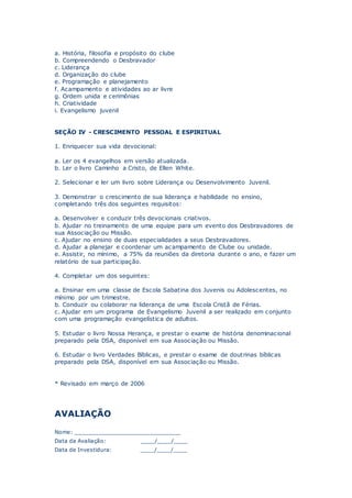 a. História, filosofia e propósito do clube
b. Compreendendo o Desbravador
c. Liderança
d. Organização do clube
e. Programação e planejamento
f. Acampamento e atividades ao ar livre
g. Ordem unida e cerimônias
h. Criatividade
i. Evangelismo juvenil
SEÇÃO IV - CRESCIMENTO PESSOAL E ESPIRITUAL
1. Enriquecer sua vida devocional:
a. Ler os 4 evangelhos em versão atualizada.
b. Ler o livro Caminho a Cristo, de Ellen White.
2. Selecionar e ler um livro sobre Liderança ou Desenvolvimento Juvenil.
3. Demonstrar o crescimento de sua liderança e habilidade no ensino,
completando três dos seguintes requisitos:
a. Desenvolver e conduzir três devocionais criativos.
b. Ajudar no treinamento de uma equipe para um evento dos Desbravadores de
sua Associação ou Missão.
c. Ajudar no ensino de duas especialidades a seus Desbravadores.
d. Ajudar a planejar e coordenar um acampamento de Clube ou unidade.
e. Assistir, no mínimo, a 75% da reuniões da diretoria durante o ano, e fazer um
relatório de sua participação.
4. Completar um dos seguintes:
a. Ensinar em uma classe de Escola Sabatina dos Juvenis ou Adolescentes, no
mínimo por um trimestre.
b. Conduzir ou colaborar na liderança de uma Escola Cristã de Férias.
c. Ajudar em um programa de Evangelismo Juvenil a ser realizado em conjunto
com uma programação evangelística de adultos.
5. Estudar o livro Nossa Herança, e prestar o exame de história denominacional
preparado pela DSA, disponível em sua Associação ou Missão.
6. Estudar o livro Verdades Bíblicas, e prestar o exame de doutrinas bíblicas
preparado pela DSA, disponível em sua Associação ou Missão.
* Revisado em março de 2006
AVALIAÇÃO
Nome: _______________________________
Data da Avaliação: ____/____/____
Data de Investidura: ____/____/____
 