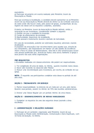 equivalente.
g) Participar ativamente em evento realizado pelo Ministério Jovem da
Associação ou Missão.
Para que aconteça a revalidação, o candidato deverá apresentar-se ao Ministério
Jovem de sua Associação ou Missão através do diretor ou da comissão executiva
do clube (onde não houver clube, pelo pastor da igreja), acompanhado de seu
registro da classe com os requisitos cumpridos, assinados.
O diretor do Ministério Jovem da Associação ou Missão definirá, então, a
renovação se sua investidura, considerando também o seguinte:
1) Período em que o candidato foi investido.
2) Tempo de afastamento da atividade.
3) Oportunidades disponíveis de revalidação.
4) Vida pessoal e testemunho durante o período de inatividade.
Em caso de necessidade, poderão ser solicitados requisitos adicionais visando
atualização.
O propósito da renovação é dar reconhecimento para aqueles que, através de
seu treinamento, são responsáveis em manter um alto padrão de excelência
moral e física no Clube de Desbravadores. Esta não é uma tentativa para excluir
uma pessoa qualificada que, através de muitos anos serviu fielmente à igreja e
seus jovens nas suas várias organizações.
PRÉ-REQUISITOS
• Atividades realizadas em classes anteriores não podem ser reaproveitadas.
1. Ter completado 20 anos de idade, no mínimo, quando investido nesta classe.
2. Haver sido investido na classe de Líder Master.
3. Possuir uma recomendação para investidura, por escrito, da comissão de sua
igreja.
NOTA: É requerido aos participantes completar esta classe no período de até
dois anos.
SEÇÃO I - TREINAMENTO EM SERVIÇO
1. Manter responsabilidade na diretoria de um clube por um ano, pelo menos.
Durante esse período, assistir no mínimo de 75% das reuniões administrativas.
2. Ensinar uma Classe Regular por um período mínimo de cinco meses.
SEÇÃO II - DESENVOLVIMENTO DE NOVAS HABILIDADES
1. Completar os requisitos de uma das seguintes áreas (assinale a área
escolhida):
I - ADMINISTRAÇÃO E RELAÇÕES HUMANAS
1. Participar de um seminário organizado pelo Ministério Jovem de sua
Associação ou Missão sobre Administração, Comunicação e Dons Espirituais, com
10 horas de duração, no mínimo.
 