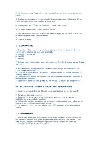 2. Apresentar ao seu Regional um esboço detalhado do funcionamento do seu
clube.
3. Realizar um assessoramento completo dos processos administ rativos de seu
clube, incluindo aspectos positivos e negativos.
4. Desenvolver um “Código de Disciplina” para o seu clube.
5. Escrever, pelo menos, quatro páginas sobre:
a. Uma modalidade especial ou nova da administração de um Clube e que será
de benefício para o seu funcionamento.
ou
b. Liderança cristã.
II - ACAMPAMENTO
1. Organizar e liderar uma expedição de acampamento em duas das áreas a
seguir, apresentando ao final uma avaliação:
a) inverno (chuva e frio)
b) mochila
c) na água
2. Refazer todos os requisitos que tratem sobre a Arte de Acampar, desde Amigo
até Guia.
3. Apresentar um estudo especial, demonstrando o lugar de pioneirismo no
Clube de Desbravadores e:
a) Construir quatro móveis campestres, cada um tendo no mínimo seis nós ou
amarras diferentes.
b) Desenhar duas trilhas de eventos com 10 diferentes atividades cada uma, e
descrever seu propósito.
c) Desenhar e construir uma ponte de, no mínimo, 2 metros de comprimento.
III - EVANGELISMO JUVENIL E ATIVIDADES COMUNITÁRIAS
1. Assistir a um seminário de 8 horas sobre evangelismo jovem ou juvenil.
2. Completar dois dos seguintes:
a) Desenvolver um programa de testemunho para um ano que possa ser
realizado por uma unidade ou clube.
b) Determinar os dons espirituais de um grupo de Desbravadores e planejar um
programa de testemunho adaptado a eles.
c) Escrever um texto com, um mínimo de 1.000 palavras, sobre evangelismo
juvenil.
IV - CRIATIVIDADE
1. Visitar uma exposição, concerto ou outro evento similar e fazer um est udo
das maneiras através das quais as pessoas expressam sua criatividade. Com
este estudo, preparar um trabalho apresentando a filosofia e o valor da
criatividade no Clube dos Desbravadores.
 