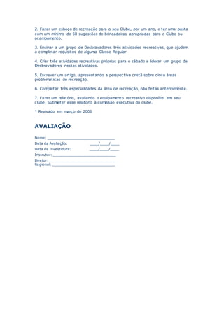 2. Fazer um esboço de recreação para o seu Clube, por um ano, e ter uma pasta
com um mínimo de 50 sugestões de brincadeiras apropriadas para o Clube ou
acampamento.
3. Ensinar a um grupo de Desbravadores três atividades recreativas, que ajudem
a completar requisitos de alguma Classe Regular.
4. Criar três atividades recreativas próprias para o sábado e liderar um grupo de
Desbravadores nestas atividades.
5. Escrever um artigo, apresentando a perspectiva cristã sobre cinco áreas
problemáticas de recreação.
6. Completar três especialidades da área de recreação, não feitas anteriormente.
7. Fazer um relatório, avaliando o equipamento recreativo disponível em seu
clube. Submeter esse relatório à comissão executiva do clube.
* Revisado em março de 2006
AVALIAÇÃO
Nome: _______________________________
Data da Avaliação: ____/____/____
Data de Investidura: ____/____/____
Instrutor: _____________________________
Diretor: ______________________________
Regional: _____________________________
 