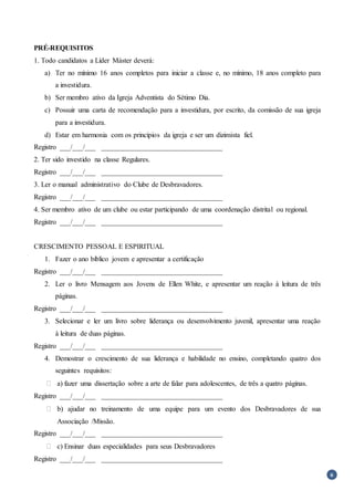 6
PRÉ-REQUISITOS
1. Todo candidatos a Líder Máster deverá:
a) Ter no mínimo 16 anos completos para iniciar a classe e, no mínimo, 18 anos completo para
a investidura.
b) Ser membro ativo da Igreja Adventista do Sétimo Dia.
c) Possuir uma carta de recomendação para a investidura, por escrito, da comissão de sua igreja
para a investidura.
d) Estar em harmonia com os princípios da igreja e ser um dizimista fiel.
Registro ___/___/___ __________________________________
2. Ter sido investido na classe Regulares.
Registro ___/___/___ __________________________________
3. Ler o manual administrativo do Clube de Desbravadores.
Registro ___/___/___ __________________________________
4. Ser membro ativo de um clube ou estar participando de uma coordenação distrital ou regional.
Registro ___/___/___ __________________________________
CRESCIMENTO PESSOAL E ESPIRITUAL
1. Fazer o ano bíblico jovem e apresentar a certificação
Registro ___/___/___ __________________________________
2. Ler o livro Mensagem aos Jovens de Ellen White, e apresentar um reação à leitura de três
páginas.
Registro ___/___/___ __________________________________
3. Selecionar e ler um livro sobre liderança ou desenvolvimento juvenil, apresentar uma reação
à leitura de duas páginas.
Registro ___/___/___ __________________________________
4. Demostrar o crescimento de sua liderança e habilidade no ensino, completando quatro dos
seguintes requisitos:
 a) fazer uma dissertação sobre a arte de falar para adolescentes, de três a quatro páginas.
Registro ___/___/___ __________________________________
 b) ajudar no treinamento de uma equipe para um evento dos Desbravadores de sua
Associação /Missão.
Registro ___/___/___ __________________________________
 c) Ensinar duas especialidades para seus Desbravadores
Registro ___/___/___ __________________________________
 
