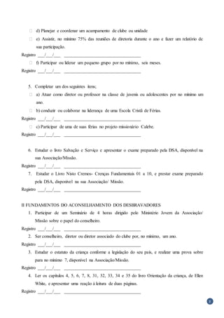 7
 d) Planejar e coordenar um acampamento de clube ou unidade
 e) Assistir, no mínimo 75% das reuniões de diretoria durante o ano e fazer um relatório de
sua participação.
Registro ___/___/___ __________________________________
 f) Participar ou liderar um pequeno grupo por no mínimo, seis meses.
Registro ___/___/___ __________________________________
5. Completar um dos seguintes itens;
 a) Atuar como diretor ou professor na classe de juvenis ou adolescentes por no mínimo um
ano.
 b) conduzir ou colaborar na liderança de uma Escola Cristã de Férias.
Registro ___/___/___ __________________________________
 c) Participar de uma de suas férias no projeto missionário Calebe.
Registro ___/___/___ __________________________________
6. Estudar o livro Salvação e Serviço e apresentar o exame preparado pela DSA, disponível na
sua Associação/Missão.
Registro ___/___/___ __________________________________
7. Estudar o Livro Nisto Cremos- Crenças Fundamentais 01 a 10, e prestar exame preparado
pela DSA, disponível na sua Associação/ Missão.
Registro ___/___/___ __________________________________
II FUNDAMENTOS DO ACONSELHAMENTO DOS DESBRAVADORES
1. Participar de um Seminário de 4 horas dirigido pelo Ministério Jovem da Associação/
Missão sobre o papel do conselheiro.
Registro ___/___/___ __________________________________
2. Ser conselheiro, diretor ou diretor associado do clube por, no mínimo, um ano.
Registro ___/___/___ __________________________________
3. Estudar o estatuto da criança conforme a legislação do seu país, e realizar uma prova sobre
para no mínimo 7, disponível na Associação/Missão.
Registro ___/___/___ __________________________________
4. Ler os capítulos 4, 5, 6, 7, 8, 31, 32, 33, 34 e 35 do livro Orientação da criança, de Ellen
White, e apresentar uma reação à leitura de duas páginas.
Registro ___/___/___ __________________________________
 