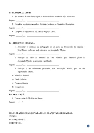 8
III- SERVIÇO AO CLUBE
1. Ser instrutor de uma classe regular e uma das classes avançada até a investidura.
Registro ___/___/___ __________________________________
2. Completar um destes mestrados: Zoologia, botânica ou Atividades Recreativas
Registro ___/___/___ __________________________________
3. Completar a especialidade de Arte de Pregação Cristã.
Registro ___/___/___ __________________________________
IV – LIDERANÇA APLICADA
1. Apresentar o certificado de participação em um curso de Treinamento de Diretoria –
Nível básico, realizando pelo ministério da Associação/ Missão.
Registro ___/___/___ __________________________________
2. Participar de curso de liderança de 10hs realizado pelo ministério jovem da
Associação/Missão, e apresentar o certificado.
Registro ___/___/___ __________________________________
3. Participar d um treinamento promovido pela Associação/ Missão, para um dos
departamento abaixo.
a) Ministério Pessoal
b) Escola Sabatina
c) Pequenos Grupos
d) Evangelismo
Registro ___/___/___ __________________________________
V- CAPACITAÇÃO
1. Fazer o cartão de Medalha de Bronze
Registro ___/___/___ __________________________________
FOLHA DE APROVAÇÃO (CÓPIADA FOLHA DE APROVAÇÃO DO CARTÃO)
ANEXOS
AVALIAÇÃO FINAL
INVESTIDURA
 