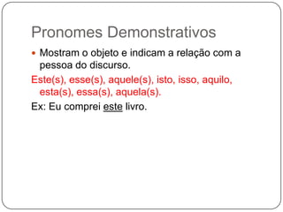 Pronomes Demonstrativos
 Mostram o objeto e indicam a relação com a
pessoa do discurso.
Este(s), esse(s), aquele(s), isto, isso, aquilo,
esta(s), essa(s), aquela(s).
Ex: Eu comprei este livro.
 