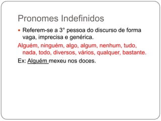 Pronomes Indefinidos
 Referem-se a 3° pessoa do discurso de forma
vaga, imprecisa e genérica.
Alguém, ninguém, algo, algum, nenhum, tudo,
nada, todo, diversos, vários, qualquer, bastante.
Ex: Alguém mexeu nos doces.
 