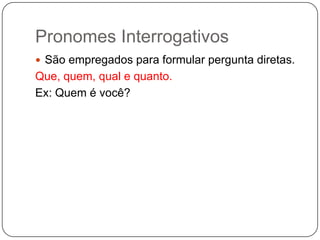 Pronomes Interrogativos
 São empregados para formular pergunta diretas.
Que, quem, qual e quanto.
Ex: Quem é você?
 