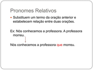 Pronomes Relativos
 Substituem um termo da oração anterior e
estabelecem relação entre duas orações.
Ex: Nós conhecemos a professora. A professora
morreu.
Nós conhecemos a professora que morreu.
 