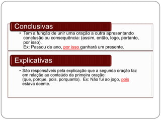 • Tem a função de unir uma oração a outra apresentando
conclusão ou consequência: (assim, então, logo, portanto,
por isso).
Ex: Passou de ano, por isso ganhará um presente.
Conclusivas
• S
• São responsáveis pela explicação que a segunda oração faz
em relação ao conteúdo da primeira oração:
(que, porque, pois, porquanto). Ex: Não fui ao jogo, pois
estava doente.
Explicativas
 