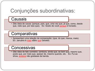 Conjunções subordinativas:
• Dão ideia de causa: (porque, pois, que, uma vez que, já que, como, desde
que, visto que, por isso que). Ex: Gosto de você porque é honesto.
Causais
• Apresentam uma relação de comparação: (que, do que, menos, mais).
Ex: Januário é mais sábio que Geraldo.
Comparativas
• Dão ideia de fato contrário: (embora, ainda que, se bem que, mesmo que,
posto que, por mais que, apesar de, mesmo quando, etc. Ex: Fui ao
show, embora não gostasse da banda.
Concessivas
 
