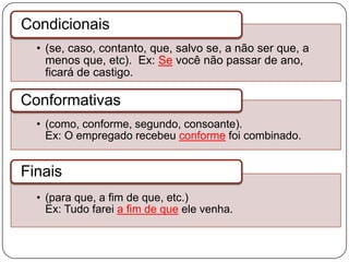 • (se, caso, contanto, que, salvo se, a não ser que, a
menos que, etc). Ex: Se você não passar de ano,
ficará de castigo.
Condicionais
• (como, conforme, segundo, consoante).
Ex: O empregado recebeu conforme foi combinado.
Conformativas
• (para que, a fim de que, etc.)
Ex: Tudo farei a fim de que ele venha.
Finais
 