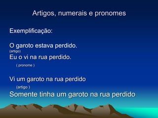 Artigos, numerais e pronomes
Exemplificação:
O garoto estava perdido.
(artigo)
Eu o vi na rua perdido.
( pronome )
Vi um garoto na rua perdido
(artigo )
Somente tinha um garoto na rua perdido
 
