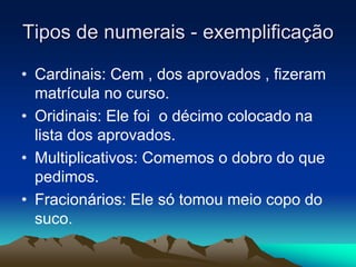 Tipos de numerais - exemplificação
• Cardinais: Cem , dos aprovados , fizeram
matrícula no curso.
• Oridinais: Ele foi o décimo colocado na
lista dos aprovados.
• Multiplicativos: Comemos o dobro do que
pedimos.
• Fracionários: Ele só tomou meio copo do
suco.
 