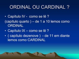 ORDINAL OU CARDINAL ?
• Capítulo IV - como se lê ?
(capítulo quarto ) – de 1 a 10 lemos como
ORDINAL
• Capítulo IX – como se lê ?
• ( capítulo dezenove ) - de 11 em diante
lemos como CARDINAL
 