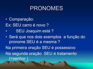PRONOMES
• Comparação:
Ex: SEU carro é novo ?
• SEU Joaquim está ?
• Será que nos dois exemplos a função do
pronome SEU é a mesma ?
Na primeira oração SEU é possessivo
Na segunda oração SEU é tratamento
(=senhor )
 