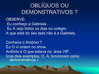 OBLÍQUOS OU
DEMONSTRATIVOS ?
OBSERVE:
Eu conheço a Gabriela .
Eu A vejo todos os dias no colégio.
A que está do seu lado não é a Gabriela.
Conhece o Antônio ?
Eu O vi ontem no show.
Antônio é O que estava na área VIP.
(nos dois exemplos, O, A, funcionam como
demonstrativos )
 