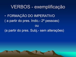 VERBOS - exemplificação
• FORMAÇÃO DO IMPERATIVO
( a partir do pres. Indic.- 2ª pessoas)
ou
(a partir do pres. Subj.- sem alterações)
 