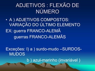 ADJETIVOS : FLEXÃO DE
NÚMERO
• A ) ADJETIVOS COMPOSTOS:
VARIAÇÃO DO ÚLTIMO ELEMENTO
EX: guerra FRANCO-ALEMÃ
guerras FRANCO-ALEMÃS
Exceções: I) a ) surdo-mudo –SURDOS-
MUDOS
b ) azul-marinho (invariável )
 