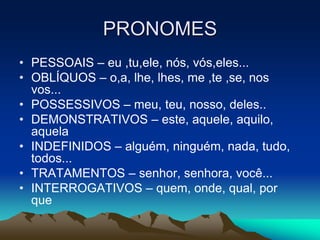 PRONOMES
• PESSOAIS – eu ,tu,ele, nós, vós,eles...
• OBLÍQUOS – o,a, lhe, lhes, me ,te ,se, nos
vos...
• POSSESSIVOS – meu, teu, nosso, deles..
• DEMONSTRATIVOS – este, aquele, aquilo,
aquela
• INDEFINIDOS – alguém, ninguém, nada, tudo,
todos...
• TRATAMENTOS – senhor, senhora, você...
• INTERROGATIVOS – quem, onde, qual, por
que
 
