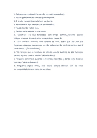 b. Calmamente, expliquei-lhe que não era motivo para choro.
c. Poucos ganham muito e muitos ganham pouco.
d. O orador representou muito bem sua turma.
e. Permanecerei aqui o tempo que for necessário.
f. Talvez eles não voltem logo.
g. Sempre estão alegres, nunca tristes.
9.

Classifique

o a ou as destacados

como artigo

definido, pronome

pessoal

oblíquo, pronome demonstrativo, preposição ou contração.
a. “Ana sentia-se animada, com vontade de viver. Sabia que, por pior que
fossem as coisas que estavam por vir, não podiam ser tão horríveis como as que já
tinha sofrido.” (Érico Veríssimo)
b. “Há tempos que se habituou ao silêncio, àquela ausência de pés humanos,
barulho algum a cortar a solidão.” (Adonias Filho)
c. “Enquanto caminhava, puxando os meninos pelas mãos, ia dando nome às coisas
que viam.” (Autran Dourado)
d.

Ninguém a julgava

infeliz,

pois

estava

e a tranquilidade tomava conta do seu olhar.

sempre a brincar

com

os

netos

 