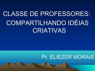 CLASSE DE PROFESSORES:
COMPARTILHANDO IDÉIAS
CRIATIVAS
Pr. ELIEZER MORAIS
 