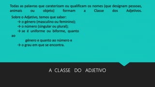 Todas as palavras que caraterizam ou qualificam os nomes (que designam pessoas,
animais ou objeto) formam a Classe dos Adjetivos.
A CLASSE DO ADJETIVO
Sobre o Adjetivo, temos que saber:
→ o género (masculino ou feminino);
→ o número (singular ou plural);
→ se é uniforme ou biforme, quanto
ao
género e quanto ao número e
→ o grau em que se encontra.