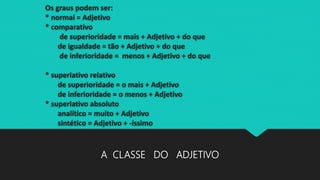 Os graus podem ser:
* normal = Adjetivo
* comparativo
de superioridade = mais + Adjetivo + do que
de igualdade = tão + Adjetivo + do que
de inferioridade = menos + Adjetivo + do que
* superlativo relativo
de superioridade = o mais + Adjetivo
de inferioridade = o menos + Adjetivo
* superlativo absoluto
analítico = muito + Adjetivo
sintético = Adjetivo + -íssimo
A CLASSE DO ADJETIVO