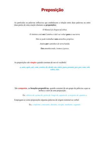 Preposição
As partículas ou palavras inflexivas que estabelecem a relação entre duas palavras ou entre
duas partes de uma oração chamam-se preposições:
O Manuel já chegou a Lisboa.
O António está em Coimbra e dali vai voltar para a sua terra.
Não se pode trabalhar sem utensílios próprios.
Andou por caminhos de terra batida.
Em amanhecendo, iremos à pesca.
As preposições são simples quando constam de um só vocábulo:
a, ante, após, até, com, contra, de, desde, em, entre, para, perante, per, por, sem, sob,
sobre, trás.
São compostas, ou locuções prepositivas, quando constam de um grupo de palavras a que se
atribui o valor de uma preposição:
Ex.: abaixo de, acima de, perto de, longe de, aquém de, a respeito de, quanto a.
Empregam-se como preposições algumas palavras de origem nominal ou verbal:
Ex.: conforme, consoante, durante, excepto, mediante, segundo.
 