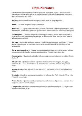 Texto Narrativo
O texto narrativo (ou narrativa) é um texto do qual fazem parte acções e descrições onde é
contada uma história. Este tipo de texto é geralmente organizado em três partes: introdução,
desenvolvimento e conclusão.
Acção - pode-se localizar tanto no espaço (onde) como no tempo (quando).
Autor - é quem imagina e escreve a narrativa.
Narrador - é quem conta a história e pode ser participante (se participa na história como
personagem), ou não participante (se apenas conta a história sem fazer parte das personagens).
Personagens - são seres imaginários criados pelo autor e é através deles que decorre a
acção. Pode existir um personagem principal ou mais que um numa história, assim como as
personagens secundárias.
Retrato - é realizado pelo autor para dar a conhecer os personagens aos leitores. O retrato
dos personagens pode ser realizado através de características físicas ou psicológicas das
personagens.
Recursos expressivos - Para dar uma maior expressividade ao texto, os autores utilizam
certos processos designados por recursos expressivos. Os mais importantes são:
Onomatopeias – Quando são utilizadas palavras que procuram imitar sons ou ruídos. Ex: ão,
ão; bum!.
Adjectivação – Quando se utilizam adjectivos para descrever personagens, paisagens,
situações, etc… Ex: A menina bonita de ténis amarelos e pesados, naquele dia quente e
alegre…
Aliteração - Quando se repete o mesmo som. Ex: O rato roeu a rolha da garrafa do rei da
Rússia.
Repetição – Quando se repete a mesma palavra ou palavras. Ex: Tu és bela, ela é bela, a lua
é bela nós somos belos.
Personificação – Quando se atribuem características humanas a objectos ou a animais. Ex: A
lua parou e chorou a noite inteira.
Comparação – Quando se compara uma coisa a algo semelhante ou igual. Ex: Alegre como
um pardalinho atrás do pã
 