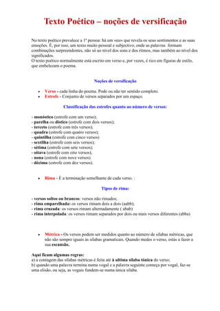 Texto Poético – noções de versificação
No texto poético prevalece a 1ª pessoa: há um «eu» que revela os seus sentimentos e as suas
emoções. É, por isso, um texto muito pessoal e subjectivo, onde as palavras formam
combinações surpreendentes, não só ao nível dos sons e dos ritmos, mas também ao nível dos
significados.
O texto poético normalmente está escrito em verso e, por vezes, é rico em figuras de estilo,
que embelezam o poema.
Noções de versificação
 Verso - cada linha do poema. Pode ou não ter sentido completo.
 Estrofe - Conjunto de versos separados por um espaço.
Classificação das estrofes quanto ao número de versos:
- monóstico (estrofe com um verso);
- parelha ou dístico (estrofe com dois versos);
- terceto (estrofe com três versos);
- quadra (estrofe com quatro versos);
- quintilha (estrofe com cinco versos)
- sextilha (estrofe com seis versos);
- sétima (estrofe com sete versos);
- oitava (estrofe com oito versos);
- nona (estrofe com nove versos)
- décima (estrofe com dez versos).
 Rima - É a terminação semelhante de cada verso. :
Tipos de rima:
- versos soltos ou brancos: versos não rimados;
- rima emparelhada: os versos rimam dois a dois (aabb);
- rima cruzada: os versos rimam alternadamente ( abab)
- rima interpolada: os versos rimam separados por dois ou mais versos diferentes (abba)
 Métrica - Os versos podem ser medidos quanto ao número de sílabas métricas, que
não são sempre iguais às sílabas gramaticais. Quando medes o verso, estás a fazer a
sua escansão.
Aqui ficam algumas regras:
a) a contagem das sílabas métricas é feita até à ultima sílaba tónica do verso;
b) quando uma palavra termina numa vogal e a palavra seguinte começa por vogal, faz-se
uma elisão, ou seja, as vogais fundem-se numa única sílaba.
 