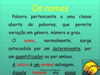 Os nomesPalavra pertencente a uma classe aberta de palavras, que permite variação em género, número e grau.O nome, normalmente, surge antecedido por um determinante, por um quantificador ou por ambos.A zebra é umanimal selvagem.Aquelehomem viu essasduasserpentes nolago.A maioria dosgatos é independente.2Professora Vanda Barreto
