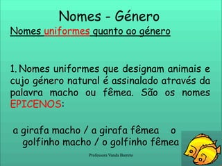 Nomes - Género Nomes uniformes quanto ao géneroNomes uniformes que designam animais e cujo género natural é assinalado através da palavra macho ou fêmea. São os nomes EPICENOS: a girafa macho / a girafa fêmea    o golfinho macho / o golfinho fêmea  6Professora Vanda Barreto