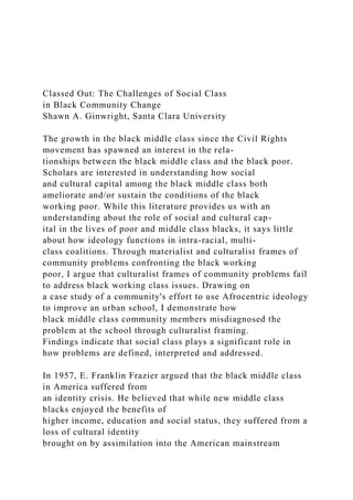 Classed Out: The Challenges of Social Class
in Black Community Change
Shawn A. Ginwright, Santa Clara University
The growth in the black middle class since the Civil Rights
movement has spawned an interest in the rela-
tionships between the black middle class and the black poor.
Scholars are interested in understanding how social
and cultural capital among the black middle class both
ameliorate and/or sustain the conditions of the black
working poor. While this literature provides us with an
understanding about the role of social and cultural cap-
ital in the lives of poor and middle class blacks, it says little
about how ideology functions in intra-racial, multi-
class coalitions. Through materialist and culturalist frames of
community problems confronting the black working
poor, I argue that culturalist frames of community problems fail
to address black working class issues. Drawing on
a case study of a community's effort to use Afrocentric ideology
to improve an urban school, I demonstrate how
black middle class community members misdiagnosed the
problem at the school through culturalist framing.
Findings indicate that social class plays a significant role in
how problems are defined, interpreted and addressed.
In 1957, E. Franklin Frazier argued that the black middle class
in America suffered from
an identity crisis. He believed that while new middle class
blacks enjoyed the benefits of
higher income, education and social status, they suffered from a
loss of cultural identity
brought on by assimilation into the American mainstream
 