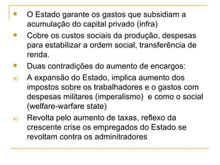 O Estado garante os gastos que subsidiam a acumulação do capital privado (infra) Cobre os custos sociais da produção, despesas para estabilizar a ordem social, transferência de renda. Duas contradições do aumento de encargos: A expansão do Estado, implica aumento dos impostos sobre os trabalhadores e o gastos com despesas militares (imperalismo)  e como o social (welfare-warfare state) Revolta pelo aumento de taxas, reflexo da crescente crise os empregados do Estado se revoltam contra os adminitradores 
