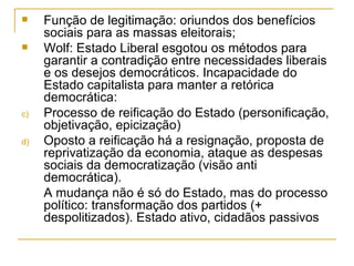 Função de legitimação: oriundos dos benefícios sociais para as massas eleitorais; Wolf: Estado Liberal esgotou os métodos para garantir a contradição entre necessidades liberais e os desejos democráticos. Incapacidade do Estado capitalista para manter a retórica democrática: Processo de reificação do Estado (personificação, objetivação, epicização) Oposto a reificação há a resignação, proposta de reprivatização da economia, ataque as despesas sociais da democratização (visão anti democrática). A mudança não é só do Estado, mas do processo político: transformação dos partidos (+ despolitizados). Estado ativo, cidadãos passivos 