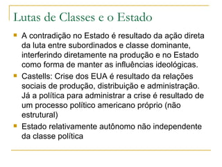 Lutas de Classes e o Estado  A contradição no Estado é resultado da ação direta da luta entre subordinados e classe dominante, interferindo diretamente na produção e no Estado como forma de manter as influências ideológicas. Castells: Crise dos EUA é resultado da relações sociais de produção, distribuição e administração. Já a política para administrar a crise é resultado de um processo político americano próprio (não estrutural) Estado relativamente autônomo não independente da classe política 