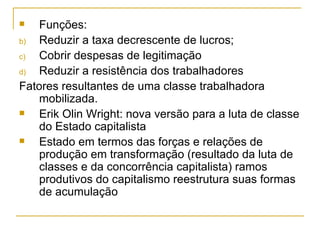 Funções: Reduzir a taxa decrescente de lucros; Cobrir despesas de legitimação Reduzir a resistência dos trabalhadores Fatores resultantes de uma classe trabalhadora mobilizada. Erik Olin Wright: nova versão para a luta de classe do Estado capitalista Estado em termos das forças e relações de produção em transformação (resultado da luta de classes e da concorrência capitalista) ramos produtivos do capitalismo reestrutura suas formas de acumulação 