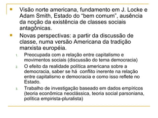 Visão norte americana, fundamento em J. Locke e Adam Smith, Estado do “bem comum”, ausência da noção da existência de classes sociais antagônicas. Novas perspectivas: a partir da discussão de classe, numa versão Americana da tradição marxista européia. Preocupada com a relação entre capitalismo e movimentos sociais (discussão do tema democracia) O efeito da realidade política americana sobre a democracia, saber se há  conflito inerente na relação entre capitalismo e democracia e como isso reflete no Estado. Trabalho de investigação baseado em dados empíricos (teoria econômica neoclássica, teoria social parsoniana, política empirista-pluralista) 
