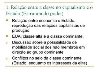 1. Relação entre a classe no capitalismo e o Estado (Estrutura do poder) Relação entre economia e Estado: reprodução das relações capitalistas de produção EUA: classe alta é a classe dominante:  Discussão sobre a possibilidade de mobilidade social dos não membros em direção ao grupo dominante Conflitos no seio da classe dominante (Estado, enquanto os interesses da elite) 